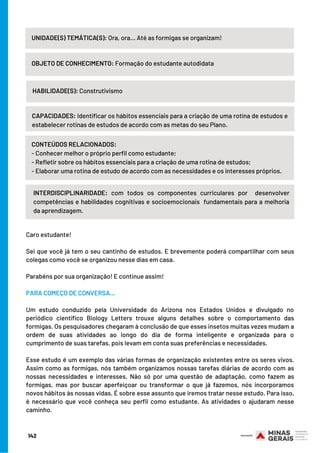 Caro estudante!
Sei que você já tem o seu cantinho de estudos. E brevemente poderá compartilhar com seus
colegas como você se organizou nesse dias em casa.
Parabéns por sua organização! E continue assim!
 
PARA COMEÇO DE CONVERSA...
 
Um estudo conduzido pela Universidade do Arizona nos Estados Unidos e divulgado no
periódico científico Biology Letters trouxe alguns detalhes sobre o comportamento das
formigas. Os pesquisadores chegaram à conclusão de que esses insetos muitas vezes mudam a
ordem de suas atividades ao longo do dia de forma inteligente e organizada para o
cumprimento de suas tarefas, pois levam em conta suas preferências e necessidades.
Esse estudo é um exemplo das várias formas de organização existentes entre os seres vivos.
Assim como as formigas, nós também organizamos nossas tarefas diárias de acordo com as
nossas necessidades e interesses. Não só por uma questão de adaptação, como fazem as
formigas, mas por buscar aperfeiçoar ou transformar o que já fazemos, nós incorporamos
novos hábitos às nossas vidas. É sobre esse assunto que iremos tratar nesse estudo. Para isso,
é necessário que você conheça seu perfil como estudante. As atividades o ajudaram nesse
caminho.
142
UNIDADE(S) TEMÁTICA(S): Ora, ora... Até as formigas se organizam!
OBJETO DE CONHECIMENTO: Formação do estudante autodidata
HABILIDADE(S): Construtivismo
CAPACIDADES: Identificar os hábitos essenciais para a criação de uma rotina de estudos e
estabelecer rotinas de estudos de acordo com as metas do seu Plano.
INTERDISCIPLINARIDADE: com todos os componentes curriculares por  desenvolver
competências e habilidades cognitivas e socioemocionais  fundamentais para a melhoria
da aprendizagem.
CONTEÚDOS RELACIONADOS:
- Conhecer melhor o próprio perfil como estudante;
- Refletir sobre os hábitos essenciais para a criação de uma rotina de estudos;
- Elaborar uma rotina de estudo de acordo com as necessidades e os interesses próprios.
 