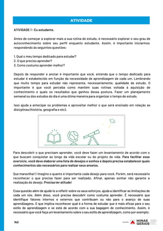 ATIVIDADE 1 - Eu estudante.
Antes de começar a explorar mais a sua rotina de estudo, é necessário explorar o seu grau de
autoconhecimento sobre seu perfil enquanto estudante. Assim, é importante iniciarmos 
respondendo às seguintes questões:
1. Qual o meu tempo dedicado para estudar?
2. O que preciso aprender?
3. Como costumo aprender melhor?
Depois de responder e anotar é importante que você, entenda que o tempo dedicado para
estudar é estabelecido em função da necessidade de aprendizagem de cada um. Lembrando
que muito tempo para estudar não representa, necessariamente, qualidade de estudo. O
importante é que você perceba como mantém suas rotinas voltada à aquisição de
conhecimento e quais os resultados que ganhos dessa postura. Fazer um planejamento
semanal ou dos estudos do dia é uma ótima maneira para organizar o tempo de estudo.
Isso ajuda a antecipar os problemas e aproveitar melhor o que será ensinado em relação as
disicplinas (história, geografia e etc).
ATIVIDADE
Para descobrir o que precisam aprender, você deve fazer um levantamento de acordo com o
que buscam conquistar ao longo da vida escolar ou do projeto de vida. Para facilitar esse
exercício, você deve elaborar uma lista de desejos e sonhos e depois precisa estabelecer quais
conhecimentos são necessários para realizar seus anseios.
Que maravilha!!! Imagino o quanto é importante cada desejo para você. Porém, será necessário
reconhecer o que precisa fazer para ser realizado. Afinal, apenas sonhar não garante a
realização do desejo. Precisa ter atitude!
Essa questão além de ajudá-lo a refletir sobre os seus esforços, ajuda a identificar as limitações de
cada um nós. Além disso, você precisa descobrir como costuma aprender. É necessário que
identifique fatores internos e externos que contribuam ou não para o avanço de suas
aprendizagens. O que implica reconhecer qual é a forma de estudar que é mais eficaz para o seu
estilo de aprendizagem e se está de acordo com a sua bagagem de conhecimento. Assim, é
necessário que você faça um levantamento sobre o seu estilo de aprendizagem, como por exemplo:
143
 