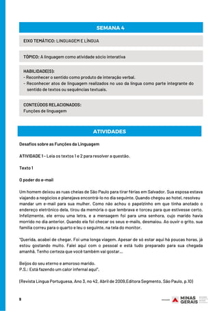 9
HABILIDADE(S):
- Reconhecer o sentido como produto de interação verbal.
- Reconhecer atos de linguagem realizados no uso da língua como parte integrante do    
    sentido de textos ou sequências textuais.
TÓPICO: A linguagem como atividade sócio interativa
SEMANA 4
EIXO TEMÁTICO: LINGUAGEM E LÍNGUA
CONTEÚDOS RELACIONADOS:
Funções de linguagem
Desafios sobre as Funções da Linguagem
ATIVIDADE 1 - Leia os textos 1 e 2 para resolver a questão.
Texto 1
O poder do e-mail
Um homem deixou as ruas cheias de São Paulo para tirar férias em Salvador. Sua esposa estava
viajando a negócios e planejava encontrá-lo no dia seguinte. Quando chegou ao hotel, resolveu
mandar um e-mail para sua mulher. Como não achou o papelzinho em que tinha anotado o
endereço eletrônico dela, tirou da memória o que lembrava e torceu para que estivesse certo.
Infelizmente, ele errou uma letra, e a mensagem foi para uma senhora, cujo marido havia
morrido no dia anterior. Quando ela foi checar os seus e-mails, desmaiou. Ao ouvir o grito, sua
família correu para o quarto e leu o seguinte, na tela do monitor.
“Querida, acabei de chegar. Foi uma longa viagem. Apesar de só estar aqui há poucas horas, já
estou gostando muito. Falei aqui com o pessoal e está tudo preparado para sua chegada
amanhã. Tenho certeza que você também vai gostar…
Beijos do seu eterno e amoroso marido.
P.S.: Está fazendo um calor infernal aqui”.
(Revista Língua Portuguesa, Ano 3, no 42, Abril de 2009,Editora Segmento, São Paulo, p.10)
ATIVIDADES
 