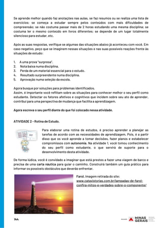 Se aprende melhor quando faz anotações nas aulas, se faz resumos ou se realiza uma lista de
exercícios; se começa a estudar sempre pelos conteúdos com mais dificuldades de
compreensão; se não costuma passar mais de 2 horas estudando uma mesma disciplina; se
costuma ler o mesmo conteúdo em livros diferentes; se depende de um lugar totalmente
silencioso para estudar, etc.
Após as suas respostas, verifique se algumas das situações abaixo já aconteceu com você. Em
caso negativo, peço que se imaginem nessas situações e nas suas possíveis reações frente às
situações de estudo:
1.      A uma prova “surpresa”.
2.      Nota baixa numa disciplina.
3.      Perda de um material essencial para o estudo.
4.      Resultado surpreendente numa disciplina.
5.      Aprovação numa seleção da escola.
Agora busque por soluções para problemas identificados.
Assim, é importante você reflitam sobre as situações para conhecer melhor o seu perfil como
estudante. Detectar os fatores afetivos e cognitivos que incidem sobre seu ato de aprender,
contribui para uma perspectiva de mudança que facilita a aprendizagem.
Agora escreva o seu perfil diante do que foi colocado nessa atividade.
ATIVIDADE 2 - Rotina de Estudo.
Para elaborar uma rotina de estudos, é preciso aprender a planejar as
tarefas de acordo com as necessidades de aprendizagem. Pois, é a partir
disso que os você aprende a tomar decisões, fazer planos e estabelecer
compromissos com autonomia. Na atividade 1, você tomou conhecimento
do seu perfil como estudante, o que servirá de suporte para o
desenvolvimento desta atividade.
De forma lúdica, você é convidado a imaginar que está prestes a fazer uma viagem de barco e
precisa de uma carta náutica para guiar o caminho. Construirá também um guia prático para
informar os possíveis obstáculos que deverão enfrentar.
Farol. Imagem retirada do site:
www.catavistorias.com.br/lampadas-de-farol-
confira-mitos-e-verdades-sobre-o-componente/
144
 