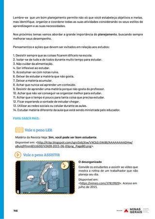 Lembre-se  que um bom planejamento permite não só que você estabeleça objetivos e metas,
mas identifique, organize e coordene todas as suas atividades considerando os seus estilos de
aprendizagem e as suas necessidades.
Nos próximos temas vamos abordar a grande importância do planejamento, buscando sempre
melhorar seus desempenho.
 
Pensamentos e ações que devem ser evitados em relação aos estudos:
1. Desistir sempre que as coisas ficarem difíceis na escola.
2. Isolar-se de tudo e de todos durante muito tempo para estudar.
3. Não cuidar da alimentação.
4. Ser inflexível ao estudar.
5. Acostumar-se com notas ruins.
6. Deixar de estudar a matéria que não gosta.
7. Deixar a matéria acumular.
8. Achar que nunca vai aprender um conteúdo.
9. Desistir de aprender uma matéria porque não gosta do professor.
10. Achar que não vai conseguir se organizar melhor para estudar.
11. Achar que o tempo é pouco para tanta coisa que precisa estudar.
12. Ficar esperando a vontade de estudar chegar.
13. Utilizar as redes sociais ou celular durante as aulas.
14. Estudar matéria diferente da aula que está sendo ministrada pelo educador.
 
PARA SABER MAIS:
146
 