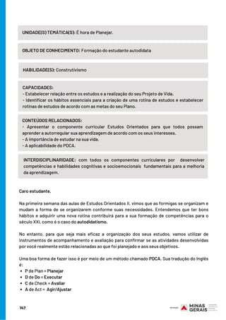 P de Plan = Planejar
D de Do = Executar
C de Check = Avaliar
A de Act =  Agir/Ajustar
Caro estudante,
Na primeira semana das aulas de Estudos Orientados II, vimos que as formigas se organizam e
mudam a forma de se organizarem conforme suas necessidades. Entendemos que ter bons
hábitos e adquirir uma nova rotina contribuirá para a sua formação de competências para o
século XXI, como é o caso do autodidatismo.
No entanto, para que seja mais eficaz a organização dos seus estudos, vamos utilizar de
instrumentos de acompanhamento e avaliação para confirmar se as atividades desenvolvidas
por você realmente estão relacionadas ao que foi planejado e aos seus objetivos.
Uma boa forma de fazer isso é por meio de um método chamado PDCA. Sua tradução do Inglês
é:
147
UNIDADE(S) TEMÁTICA(S): É hora de Planejar.
OBJETO DE CONHECIMENTO: Formação do estudante autodidata
HABILIDADE(S): Construtivismo
CAPACIDADES:
- Estabelecer relação entre os estudos e a realização do seu Projeto de Vida.
- Identificar os hábitos essenciais para a criação de uma rotina de estudos e estabelecer
rotinas de estudos de acordo com as metas do seu Plano.
INTERDISCIPLINARIDADE: com todos os componentes curriculares por  desenvolver
competências e habilidades cognitivas e socioemocionais  fundamentais para a melhoria
da aprendizagem.
CONTEÚDOS RELACIONADOS:
- Apresentar o componente curricular Estudos Orientados para que todos possam
aprender a autorregular sua aprendizagem de acordo com os seus interesses.
- A importância de estudar na sua vida.
- A aplicabilidade do PDCA.
 