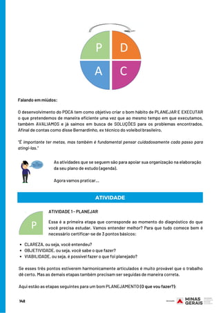 Falando em miúdos:
O desenvolvimento do PDCA tem como objetivo criar o bom hábito de PLANEJAR E EXECUTAR
o que pretendemos de maneira eficiente uma vez que ao mesmo tempo em que executamos,
também AVALIAMOS e já saímos em busca de SOLUÇÕES para os problemas encontrados.
Afinal de contas como disse Bernardinho, ex técnico do voleibol brasileiro,
 
”É importante ter metas, mas também é fundamental pensar cuidadosamente cada passo para
atingi-las.”
ATIVIDADE 1 - PLANEJAR
Essa é a primeira etapa que corresponde ao momento do diagnóstico do que
você precisa estudar. Vamos entender melhor? Para que tudo comece bem é
necessário certificar-se de 3 pontos básicos:
ATIVIDADE
As atividades que se seguem são para apoiar sua organização na elaboração
da seu plano de estudo (agenda).
Agora vamos praticar...
CLAREZA, ou seja, você entendeu?
OBJETIVIDADE, ou seja, você sabe o que fazer?
VIABILIDADE, ou seja, é possível fazer o que foi planejado?
Se esses três pontos estiverem harmonicamente articulados é muito provável que o trabalho
dê certo. Mas as demais etapas também precisam ser seguidas de maneira correta.
Aqui estão as etapas seguintes para um bom PLANEJAMENTO (O que vou fazer?):
148
 