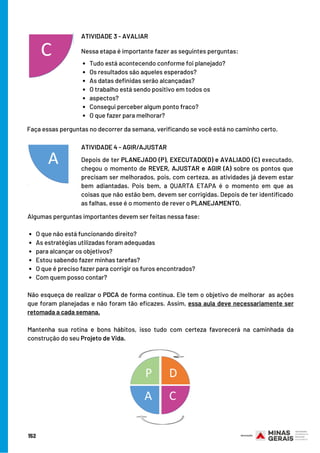 152
Tudo está acontecendo conforme foi planejado?                   
Os resultados são aqueles esperados?                                      
As datas definidas serão alcançadas?                                                
O trabalho está sendo positivo em todos os
aspectos?
Consegui perceber algum ponto fraco?
O que fazer para melhorar?
ATIVIDADE 3 - AVALIAR
Nessa etapa é importante fazer as seguintes perguntas:
Depois de ter PLANEJADO (P), EXECUTADO(D) e AVALIADO (C) executado,
chegou o momento de REVER, AJUSTAR e AGIR (A) sobre os pontos que
precisam ser melhorados, pois, com certeza, as atividades já devem estar
bem adiantadas. Pois bem, a QUARTA ETAPA é o momento em que as
coisas que não estão bem, devem ser corrigidas. Depois de ter identificado
as falhas, esse é o momento de rever o PLANEJAMENTO.
ATIVIDADE 4 - AGIR/AJUSTAR
Faça essas perguntas no decorrer da semana, verificando se você está no caminho certo.
O que não está funcionando direito?
As estratégias utilizadas foram adequadas
para alcançar os objetivos?
Estou sabendo fazer minhas tarefas?
O que é preciso fazer para corrigir os furos encontrados?
Com quem posso contar?
Algumas perguntas importantes devem ser feitas nessa fase:
 
Não esqueça de realizar o PDCA de forma contínua. Ele tem o objetivo de melhorar  as ações
que foram planejadas e não foram tão eficazes. Assim, essa aula deve necessariamente ser
retomada a cada semana.
Mantenha sua rotina e bons hábitos, isso tudo com certeza favorecerá na caminhada da
construção do seu Projeto de Vida.
 