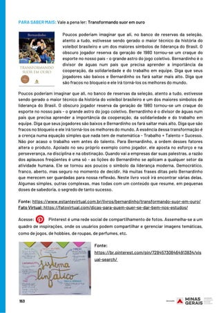 Acesse:   Pinterest é uma rede social de compartilhamento de fotos. Assemelha-se a um
quadro de inspirações, onde os usuários podem compartilhar e gerenciar imagens temáticas,
como de jogos, de hobbies, de roupas, de perfumes, etc.
 
Poucos poderiam imaginar que ali, no banco de reservas da seleção, atento a tudo, estivesse
sendo gerado o maior técnico da história do voleibol brasileiro e um dos maiores símbolos de
liderança do Brasil. O obscuro jogador reserva da geração de 1980 tornou-se um craque do
esporte no nosso país - o grande astro do jogo coletivo. Bernardinho é o divisor de águas num
país que precisa aprender a importância da cooperação, da solidariedade e do trabalho em
equipe. Diga que seus jogadores são baixos e Bernardinho os fará saltar mais alto. Diga que são
fracos no bloqueio e ele irá torná-los os melhores do mundo. A essência dessa transformação é
a crença numa equação simples que nada tem de matemática - Trabalho + Talento = Sucesso.
Não por acaso o trabalho vem antes do talento. Para Bernardinho, a ordem desses fatores
altera o produto. Apoiado no seu próprio exemplo como jogador, ele aposta no esforço e na
perseverança, na disciplina e na obstinação. Quando vai a empresas dar suas palestras, a razão
dos aplausos freqüentes é uma só - as lições do Bernardinho se aplicam a qualquer setor da
atividade humana. Ele se tornou aos poucos o símbolo da liderança moderna. Democrático,
franco, aberto, mas seguro no momento de decidir. Há muitas frases ditas pelo Bernardinho
que merecem ser guardadas para nossa reflexão. Neste livro você irá encontrar várias delas.
Algumas simples, outras complexas, mas todas com um conteúdo que resume, em pequenas
doses de sabedoria, o segredo de tanto sucesso.
Fonte: https://www.estantevirtual.com.br/livros/bernardinho/transformando-suor-em-ouro/
Fato Virtual: https://fatovirtual.com/dicas-para-quem-quer-se-dar-bem-nos-estudos/
 
Poucos poderiam imaginar que ali, no banco de reservas da seleção,
atento a tudo, estivesse sendo gerado o maior técnico da história do
voleibol brasileiro e um dos maiores símbolos de liderança do Brasil. O
obscuro jogador reserva da geração de 1980 tornou-se um craque do
esporte no nosso país - o grande astro do jogo coletivo. Bernardinho é o
divisor de águas num país que precisa aprender a importância da
cooperação, da solidariedade e do trabalho em equipe. Diga que seus
jogadores são baixos e Bernardinho os fará saltar mais alto. Diga que
são fracos no bloqueio e ele irá torná-los os melhores do mundo.
PARA SABER MAIS: Vale a pena ler: Transformando suor em ouro
Fonte:
https://br.pinterest.com/pin/728457308464913834/vis
ual-search/ 
153
 
