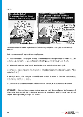 Texto 2
10
Disponível em:<http://www.digestivocultural.com/blog/imagens/2238-1.jpg> Acesso em: 08
mar.2012.)
Após comparar os dois textos, é correto dizer que:
a) o texto 1 apresenta a linguagem padrão, como se observa nas expressões “encontrá-lo”, “uma
senhora, cujo marido”; e os quadrinhos somente a linguagem informal, própria da fala.
b) o referente usado na carta “e-mail” e na conversa do sobrinho com o tio é igual.
c) nos textos percebemos símbolos linguísticos utilizados na comunicação escrita, como P.S no
texto 1 e :-), no 2.
d) a função fática, que tem por finalidade abrir, manter e fechar o canal de comunicação, 
permeia-se por ambos os textos.
e) a comunicação processou-se pelo mesmo meio de comunicação e pela mesma maneira.
ATIVIDADE 2 - Em um texto, quase sempre, aparece mais de uma função de linguagem. O
essencial é notar aquela que predomina. No anúncio publicitário abaixo, existe mais de uma
função. Identifique-as e justifique sua escolha.
 