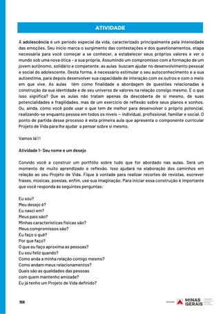 ATIVIDADE
A adolescência é um período especial da vida, caracterizado principalmente pela intensidade
das emoções. Seu início marca o surgimento das contestações e dos questionamentos, etapa
necessária para você começar a se conhecer, a estabelecer seus próprios valores e ver o
mundo sob uma nova ótica – a sua própria. Assumindo um compromisso com a formação de um
jovem autônomo, solidário e competente, as aulas  buscam ajudar no desenvolvimento pessoal
e social do adolescente. Desta forma, é necessário estimular o seu autoconhecimento e a sua
autoestima, para depois desenvolver sua capacidade de interação com os outros e com o meio
em que vive. As aulas  têm como finalidade a abordagem de questões relacionadas à
construção da sua identidade e de seu universo de valores na relação consigo mesmo. E o que
isso significa? Que as aulas não tratam apenas da descoberta de si mesmo, de suas
potencialidades e fragilidades, mas de um exercício de reflexão sobre seus planos e sonhos.
Ou, ainda, como você pode usar o que tem de melhor para desenvolver o próprio potencial,
realizando-se enquanto pessoa em todos os níveis — individual, profissional, familiar e social. O
ponto de partida desse processo é esta primeira aula que apresenta o componente curricular
Projeto de Vida para lhe ajudar  a pensar sobre si mesmo.
Vamos lá!!!
Atividade 1- Seu nome e um desejo
Convido você a construir um portfólio sobre tudo que for abordado nas aulas. Será um
momento de muito aprendizado e reflexão. Isso ajudará na elaboração dos caminhos em
relação ao seu Projeto de Vida. Fique à vontade para realizar recortes de revistas, escrever
frases, músicas, poesias, enfim, use sua imaginação. Para iniciar essa construção é importante
que você responda às seguintes perguntas:
 
Eu sou?
Meu desejo é?
Eu nasci em?
Meus pais são?
Minhas características físicas são?
Meus compromissos são?
Eu faço o quê?
Por que faço?
O que eu faço aproxima as pessoas?
Eu sou feliz quando?
Como anda a minha relação comigo mesmo?
Como andam meus relacionamentos?
Quais são as qualidades das pessoas
com quem mantenho amizade?
Eu já tenho um Projeto de Vida definido?
156
 