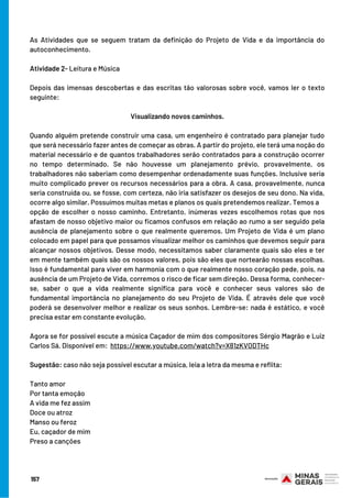 As Atividades que se seguem tratam da definição do Projeto de Vida e da importância do
autoconhecimento.
 
Atividade 2- Leitura e Música
 
Depois das imensas descobertas e das escritas tão valorosas sobre você, vamos ler o texto
seguinte:
 
Visualizando novos caminhos.
 
Quando alguém pretende construir uma casa, um engenheiro é contratado para planejar tudo
que será necessário fazer antes de começar as obras. A partir do projeto, ele terá uma noção do
material necessário e de quantos trabalhadores serão contratados para a construção ocorrer
no tempo determinado. Se não houvesse um planejamento prévio, provavelmente, os
trabalhadores não saberiam como desempenhar ordenadamente suas funções. Inclusive seria
muito complicado prever os recursos necessários para a obra. A casa, provavelmente, nunca
seria construída ou, se fosse, com certeza, não iria satisfazer os desejos de seu dono. Na vida,
ocorre algo similar. Possuímos muitas metas e planos os quais pretendemos realizar. Temos a
opção de escolher o nosso caminho. Entretanto, inúmeras vezes escolhemos rotas que nos
afastam de nosso objetivo maior ou ficamos confusos em relação ao rumo a ser seguido pela
ausência de planejamento sobre o que realmente queremos. Um Projeto de Vida é um plano
colocado em papel para que possamos visualizar melhor os caminhos que devemos seguir para
alcançar nossos objetivos. Desse modo, necessitamos saber claramente quais são eles e ter
em mente também quais são os nossos valores, pois são eles que nortearão nossas escolhas.
Isso é fundamental para viver em harmonia com o que realmente nosso coração pede, pois, na
ausência de um Projeto de Vida, corremos o risco de ficar sem direção. Dessa forma, conhecer-
se, saber o que a vida realmente significa para você e conhecer seus valores são de
fundamental importância no planejamento do seu Projeto de Vida. É através dele que você
poderá se desenvolver melhor e realizar os seus sonhos. Lembre-se: nada é estático, e você
precisa estar em constante evolução.
Agora se for possível escute a música Caçador de mim dos compositores Sérgio Magrão e Luiz
Carlos Sá. Disponível em:  https://www.youtube.com/watch?v=X81zKVODTHc
 
Sugestão: caso não seja possível escutar a música, leia a letra da mesma e reflita:
Tanto amor
Por tanta emoção
A vida me fez assim
Doce ou atroz
Manso ou feroz
Eu, caçador de mim
Preso a canções
157
 