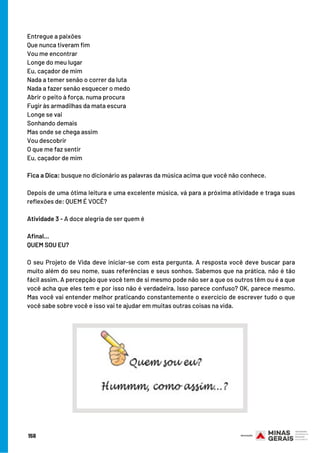 Entregue a paixões
Que nunca tiveram fim
Vou me encontrar
Longe do meu lugar
Eu, caçador de mim
Nada a temer senão o correr da luta
Nada a fazer senão esquecer o medo
Abrir o peito à força, numa procura
Fugir às armadilhas da mata escura
Longe se vai
Sonhando demais
Mas onde se chega assim
Vou descobrir
O que me faz sentir
Eu, caçador de mim
 
Fica a Dica: busque no dicionário as palavras da música acima que você não conhece.
 
Depois de uma ótima leitura e uma excelente música, vá para a próxima atividade e traga suas
reflexões de: QUEM É VOCÊ?
Atividade 3 - A doce alegria de ser quem é
 
Afinal...
QUEM SOU EU?
 
O seu Projeto de Vida deve iniciar-se com esta pergunta. A resposta você deve buscar para
muito além do seu nome, suas referências e seus sonhos. Sabemos que na prática, não é tão
fácil assim. A percepção que você tem de si mesmo pode não ser a que os outros têm ou é a que
você acha que eles tem e por isso não é verdadeira. Isso parece confuso? OK, parece mesmo.
Mas você vai entender melhor praticando constantemente o exercício de escrever tudo o que
você sabe sobre você e isso vai te ajudar em muitas outras coisas na vida.
158
 