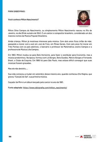 PARA SABER MAIS:
Você conhece Milton Nascimento?
 
Milton Silva Campos do Nascimento, ou simplesmente Milton Nascimento nasceu no Rio de
Janeiro, no dia 26 de outubro de 1942. É um cantor e compositor brasileiro, considerado um dos
maiores nomes da Música Popular Brasileira.
Ainda criança, Milton já mostrava interesse pela música. Com dois anos ficou órfão de mãe,
passando a morar com a avó em Juiz de Fora, em Minas Gerais. Com seis anos foi morar em
Três Pontas com os pais adotivos, o bancário e professor de Matemática Josino Campos e a
professora de Música Lília Campos.
Em 1963, Milton mudou-se para Belo Horizonte, para fazer o vestibular para Economia, mas a
música predominou. Na época, formou com Lô Borges, Beto Guedes, Márcio Borges e Fernando
Brant, o Clube da Esquina. Em 1966 foi para São Paulo, mas estava difícil conseguir que suas
músicas fossem gravadas.
Mas ele não desistiu....
Sua vida começou a mudar em setembro desse mesmo ano, quando conheceu Elis Regina, que
gravou “Canção do Sal”, sua primeira música.
Caçador de Mim é um álbum lançado pelo cantor no ano de 1981.
Fonte adaptada: https://www.ebiografia.com/milton_nascimento/
159
 
