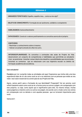 UNIDADE(S) TEMÁTICA(S): Espelho, espelho meu... como eu me vejo?
OBJETO DE CONHECIMENTO: Formação do ser autônomo, solidário e competente
HABILIDADE(S): Autoconhecimento
SEMANA 2
CAPACIDADES: Construir e valorar positivamente os conceitos acerca de si próprio.
CONTEÚDOS
- Maximizar o conhecimento sobre si mesmo;
- Valorar a si próprio através do olhar do outro.
INTERDISCIPLINARIDADE: Os conceitos e conteúdos das aulas de Projeto de Vida
desenvolvem um conjunto de competências e habilidades que permitirão ao estudante
viver, se posicionar, transitar e atuar diante dos desafios e possibilidades que encontrarão,
incluindo os contextos  que se relacionam com sua trajetória escolar no âmbito da
formação acadêmica de excelência.
Caro estudante!
 
Parabéns por ter cumprido todas as atividades até aqui! Esperamos que tenha sido uma boa
experiência falar de si e de como você se vê e se relaciona com as pessoas que estão ao seu
redor. Isso tudo é essencial na construção do seu Projeto de Vida.
Agora, vamos partir para a formação da sua identidade? Preparado? Vai ser preciso você
refletir bastante sobre como você se vê, a forma como os outros o julgam, em comparação com
eles próprios, ou seja, como aquilo que é significativo para eles. Ao mesmo tempo, muitas
vezes julgamos a maneira como os outros nos julgam, de acordo com o modo como nos vemos
em comparação com os demais e com aquelas pessoas  que se tornaram importantes para
você.
Vamos lá!!!
160
 