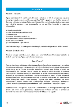 ATIVIDADE
Atividade 1 - Biografia
 
Agora você irá construir sua Biografia. Biografia é a história da vida de uma pessoa. A palavra
tem origem nos termos gregos bios, que significa “vida”, e graphein, que significa “escrever”.
Sabendo, então, que uma biografia é a descrição dos fatos particulares da vida de uma pessoa e
sua trajetória, escreva a sua autobiografia no seu portfólio, incluindo as seguintes
informações:
 
a) Data de nascimento:
b) Local onde nasceu e vive atualmente:
c) Onde estudou:
d) Algumas habilidades específicas:
e) Um pensamento em que realmente acredite:
f) Algo sobre a sua família:
g) Com uma palavra, o que quer ser.
 
Depois da elaboração da sua biografia vamos seguir para a construção do seu retrato falado?
Atividade 2- Retrato falado
 
Antes de começar a atividade, você sabe o que é um artista forense? Convido a você a ler  o
texto “O que é forense?” para sua melhor compreensão.
O que é Forense?
 
Forense é um termo relativo aos tribunais ou ao Direito. Na maior parte das vezes, o termo é de
imediato relacionado com o desvendamento de crimes. Contudo, existem outras aplicações do
termo, como se verifica na expressão "expediente forense", que designa o horário de
funcionamento dos tribunais. Ciência Forense é a aplicação de um conjunto de técnicas
científicas para responder a questões relacionadas ao Direito, podendo se aplicar a crimes ou
atos civis. O esclarecimento de crimes é a função de destaque da prática forense. Através da
análise dos vestígios deixados na cena do crime, os peritos, especialistas nas mais diversas
áreas, conseguem chegar a um criminoso. Algumas das áreas científicas que estão
relacionadas à Ciência Forense são a Antropologia, Biologia, Computação, Matemática,
Química, e várias outras áreas ligadas à Medicina, como por exemplo, a Psicologia Forense.
Fica a Dica: "CSI: Las Vegas" é o título de uma série americana de investigação criminal que, no
Brasil e em outros países, popularizou o trabalho dos cientistas forenses, os peritos que
desvendam os mais variados crimes e conduzem à identificação do culpado.
161
 