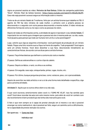 Agora se possível assista ao vídeo: Retratos da Real Beleza. (Vídeo da campanha publicitária
“Dove”: Retrato Real da beleza (acesso: https://www.youtube.com/watch?v=Il0nz0LHbcM).
Caso não seja possível o acesso segue as informação sobre o mesmo:
Trata-se de um retrato falado de 7 mulheres, feito por um artista forense que trabalha no FBI. O
agente do FBI faz dois retratos de cada mulher, o primeiro com a própria pessoa se
descrevendo e o segundo com outra pessoa descrevendo a mesma mulher. O vídeo retrata as
diferentes formas de como eu me vejo e como as pessoas me vêem.
 
Depois de todas as informações acima, a atividade de agora é reproduzir o seu retrato falado. É
importante ter em mente que a imagem que a pessoa tem de si mesma pode ser, ou não, exata.
Você já parou para pensar que todo ser humano tem um Eu e uma autoimagem?
 
Logo, solicito que siga as seguintes orientações: você participará da produção de um retrato
falado. Pegue uma foto recente sua ou fique na frente do espelho. Tudo preparado? Você agora
será um artista forense. Você deve desenhar a sua face, descrevendo inicialmente as
características físicas, de acordo com as dicas para o artista forense:
1º passo: Faça linhas básicas que definem o contorno do rosto e maxilar;
2º passo: Defina as sobrancelhas e o corte e tipo do cabelo;
3º passo: Depois os lábios, o nariz, os olhos e as orelhas;
4º passo: Em seguida, caso seja, coloque barba, pintas, rugas, óculos, etc.
5º passo: Por último, busque perguntas precisas, como: estatura, peso, cor e personalidade.
 
Depois de exercitar seu lado artístico e ver a si de uma forma mais detalhada e específica, siga
para a próxima atividade.
Atividade 3:  Aquilo que os outros olhos vêem e eu não vejo.
 
O que você escreveu anteriormente sobre você é o “COMO ME VEJO”. Isso faz sentido para
você? Você deve recordar da aula com este mesmo nome, pois além de você ter contato com
ela recentemente é bem provável que ela tenha sido marcante para você.
O fato é que nem sempre se é capaz de prestar atenção em si mesmo e se não é possível
enxergar-se como realmente é, não é possível ser feliz, seguir um caminho certo e dificilmente,
ter a capacidade de prestar atenção nos outros.
Ser quem sou    =   Como me Vejo
                                 
Indivíduo real
162
 