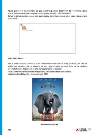 Aquilo que você é se assemelha ao que as outras pessoas descrevem de você? Vale a pena
buscar essa informação e comparar com o quadro anterior: “QUEM EU SOU?”
Converse com algumas pessoas com quem possui convívio e procure saber o que elas apontam
sobre você.
PARA SABER MAIS:
 
Vale a pena acessar: Aprenda a fazer retrato falado utilizando o Pimp the Face, um site em
inglês que permite criar o desenho de um rosto a partir de uma foto ou de modelos
preestabelecidos disponíveis no site. Para aprender é só acessar:
<http://www.tecmundo.com.br/imagem/4021-aprenda-a-fazer-um-retrato-
falado.htm#ixzz2fiiuyr2h>. Acesso em out. 2013.
163
Filme Dumbo (2019)
 
