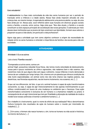 Caro estudante!
 
A adolescência é a fase mais conturbada da vida dos seres humanos por ser o período de
transição entre a infância e a idade adulta. Nessa fase ainda imperam atitudes de uma
criança,mas, ao mesmo tempo, é esperada do adolescente uma postura adulta, ou seja, de uma
fase ainda por vir. Nessa aula, você refletirá sobre suas funções em diversos grupos sociais
como a família, a escola, entre outros. Haja vista que: “Nos dias atuais, a família e a escola
constituem os dois espaços principais de socialização das novas gerações. É sobretudo por meio
dessas duas instituições que os jovens de hoje constroem sua identidade, formam seus valores e
preparam-se para a vida adulta, em particular a vida profissional”.
 
Agora siga para a atividade que tem como objetivo conhecer a origem da necessidade da
relação entre os seres humanos e entender a importância da família e da escola para vida em
sociedade.
ATIVIDADES
Atividade 1: Eu e os outros
Leio o texto “Família e escola” :
 
“Comparados a outros seres, somos um
animal frágil: possuímos reduzida força física, não temos muita velocidade de deslocamento,
nossa pele é pouco resistente ao clima e agressões, não nadamos bem e não voamos, não
resistimos mais do que alguns dias sem água e alimento, nossa infância é muito demorada e
temos de ser cuidados por longo tempo. Ora, vivemos em um planeta que oferece condições de
vida muito especializadas; um animal como nós não teria chance nas regiões polares, nas
desérticas, nas florestas equatoriais, nas de inverno inclemente, nos oceanos, etc. [...]
O que vai nos diferenciar, de fato, é que só o animal humano é capaz de ação transformadora
consciente, ou seja, é capaz de agir intencionalmente (e não apenas instintivamente ou por
reflexo condicionado) em busca de uma mudança no ambiente que o favoreça. Essa ação
transformadora consciente é exclusiva do ser humano e a chamamos trabalho ou práxis; é
consequência de um agir intencional que tem por finalidade a alteração da realidade de modo a
moldá-la às nossas carências e inventar o ambiente humano. [...]
Se o trabalho é o instrumento, qual é o nome do efeito de sua realização? Nós o denominamos
Cultura (conjunto dos resultados da ação do humano sobre o mundo por intermédio do
trabalho). [...]
[...] Em suma, o Homem não nasce humano e, sim, torna-se humano na vida social e histórica,
no interior da Cultura. [...]
165
 