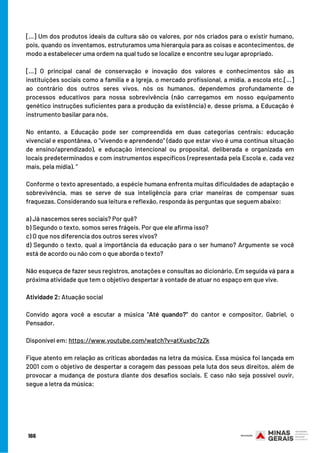 [...] Um dos produtos ideais da cultura são os valores, por nós criados para o existir humano,
pois, quando os inventamos, estruturamos uma hierarquia para as coisas e acontecimentos, de
modo a estabelecer uma ordem na qual tudo se localize e encontre seu lugar apropriado.
[...] O principal canal de conservação e inovação dos valores e conhecimentos são as
instituições sociais como a família e a Igreja, o mercado profissional, a mídia, a escola etc.[...]
ao contrário dos outros seres vivos, nós os humanos, dependemos profundamente de
processos educativos para nossa sobrevivência (não carregamos em nosso equipamento
genético instruções suficientes para a produção da existência) e, desse prisma, a Educação é
instrumento basilar para nós.
No entanto, a Educação pode ser compreendida em duas categorias centrais: educação
vivencial e espontânea, o “vivendo e aprendendo” (dado que estar vivo é uma contínua situação
de ensino/aprendizado), e educação intencional ou proposital, deliberada e organizada em
locais predeterminados e com instrumentos específicos (representada pela Escola e, cada vez
mais, pela mídia). ”
 
Conforme o texto apresentado, a espécie humana enfrenta muitas dificuldades de adaptação e
sobrevivência, mas se serve de sua inteligência para criar maneiras de compensar suas
fraquezas. Considerando sua leitura e reflexão, responda às perguntas que seguem abaixo:
a) Já nascemos seres sociais? Por quê?
b) Segundo o texto, somos seres frágeis. Por que ele afirma isso?
c) O que nos diferencia dos outros seres vivos?
d) Segundo o texto, qual a importância da educação para o ser humano? Argumente se você
está de acordo ou não com o que aborda o texto?
Não esqueça de fazer seus registros, anotações e consultas ao dicionário. Em seguida vá para a
próxima atividade que tem o objetivo despertar à vontade de atuar no espaço em que vive.
Atividade 2: Atuação social
 
Convido agora você a escutar a música "Até quando?" do cantor e compositor, Gabriel, o
Pensador.
Disponível em: https://www.youtube.com/watch?v=atXuxbc7zZk
Fique atento em relação as críticas abordadas na letra da música. Essa música foi lançada em
2001 com o objetivo de despertar a coragem das pessoas pela luta dos seus direitos, além de
provocar a mudança de postura diante dos desafios sociais. E caso não seja possível ouvir,
segue a letra da música:
166
 