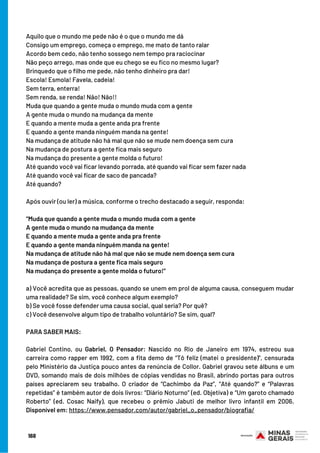 Aquilo que o mundo me pede não é o que o mundo me dá
Consigo um emprego, começa o emprego, me mato de tanto ralar
Acordo bem cedo, não tenho sossego nem tempo pra raciocinar
Não peço arrego, mas onde que eu chego se eu fico no mesmo lugar?
Brinquedo que o filho me pede, não tenho dinheiro pra dar!
Escola! Esmola! Favela, cadeia!
Sem terra, enterra!
Sem renda, se renda! Não! Não!!
Muda que quando a gente muda o mundo muda com a gente
A gente muda o mundo na mudança da mente
E quando a mente muda a gente anda pra frente
E quando a gente manda ninguém manda na gente!
Na mudança de atitude não há mal que não se mude nem doença sem cura
Na mudança de postura a gente fica mais seguro
Na mudança do presente a gente molda o futuro!
Até quando você vai ficar levando porrada, até quando vai ficar sem fazer nada
Até quando você vai ficar de saco de pancada?
Até quando?
Após ouvir (ou ler) a música, conforme o trecho destacado a seguir, responda:
“Muda que quando a gente muda o mundo muda com a gente
A gente muda o mundo na mudança da mente
E quando a mente muda a gente anda pra frente
E quando a gente manda ninguém manda na gente!
Na mudança de atitude não há mal que não se mude nem doença sem cura
Na mudança de postura a gente fica mais seguro
Na mudança do presente a gente molda o futuro!”
a) Você acredita que as pessoas, quando se unem em prol de alguma causa, conseguem mudar
uma realidade? Se sim, você conhece algum exemplo?
b) Se você fosse defender uma causa social, qual seria? Por quê?
c) Você desenvolve algum tipo de trabalho voluntário? Se sim, qual?
PARA SABER MAIS:
 
Gabriel Contino, ou Gabriel, O Pensador: Nascido no Rio de Janeiro em 1974, estreou sua
carreira como rapper em 1992, com a fita demo de “Tô feliz (matei o presidente)”, censurada
pelo Ministério da Justiça pouco antes da renúncia de Collor. Gabriel gravou sete álbuns e um
DVD, somando mais de dois milhões de cópias vendidas no Brasil, abrindo portas para outros
países apreciarem seu trabalho. O criador de “Cachimbo da Paz”, “Até quando?” e “Palavras
repetidas” é também autor de dois livros: “Diário Noturno” (ed. Objetiva) e “Um garoto chamado
Roberto” (ed. Cosac Naify), que recebeu o prêmio Jabuti de melhor livro infantil em 2006.
Disponível em: https://www.pensador.com/autor/gabriel_o_pensador/biografia/
168
 