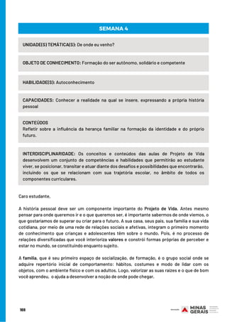 UNIDADE(S) TEMÁTICA(S): De onde eu venho?
OBJETO DE CONHECIMENTO: Formação do ser autônomo, solidário e competente
HABILIDADE(S): Autoconhecimento
SEMANA 4
CAPACIDADES:  Conhecer a realidade na qual se insere, expressando a própria história
pessoal
CONTEÚDOS
Refletir sobre a influência da herança familiar na formação da identidade e do próprio
futuro.
INTERDISCIPLINARIDADE: Os conceitos e conteúdos das aulas de Projeto de Vida
desenvolvem um conjunto de competências e habilidades que permitirão ao estudante
viver, se posicionar, transitar e atuar diante dos desafios e possibilidades que encontrarão,
incluindo os que se relacionam com sua trajetória escolar, no âmbito de todos os
componentes curriculares.
Caro estudante,
 
A história pessoal deve ser um componente importante do Projeto de Vida. Antes mesmo
pensar para onde queremos ir e o que queremos ser, é importante sabermos de onde viemos, o
que gostaríamos de superar ou criar para o futuro. A sua casa, seus pais, sua família e sua vida
cotidiana, por meio de uma rede de relações sociais e afetivas, integram o primeiro momento
de conhecimento que crianças e adolescentes têm sobre o mundo. Pois, é no processo de
relações diversificadas que você interioriza valores e constrói formas próprias de perceber e
estar no mundo, se constituindo enquanto sujeito.
A família, que é seu primeiro espaço de socialização, de formação, é o grupo social onde se
adquire repertório inicial de comportamento: hábitos, costumes e modo de lidar com os
objetos, com o ambiente físico e com os adultos. Logo, valorizar as suas raízes e o que de bom
você aprendeu,  o ajuda a desenvolver a noção de onde pode chegar.
169
 