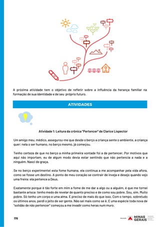 Atividade 1: Leitura da crônica “Pertencer” de Clarice Lispector
 
Um amigo meu, médico, assegurou-me que desde o berço a criança sente o ambiente, a criança
quer: nela o ser humano, no berço mesmo, já começou.
Tenho certeza de que no berço a minha primeira vontade foi a de pertencer. Por motivos que
aqui não importam, eu de algum modo devia estar sentindo que não pertencia a nada e a
ninguém. Nasci de graça.
Se no berço experimentei esta fome humana, ela continua a me acompanhar pela vida afora,
como se fosse um destino. A ponto de meu coração se contrair de inveja e desejo quando vejo
uma freira: ela pertence a Deus.
Exatamente porque é tão forte em mim a fome de me dar a algo ou a alguém, é que me tornei
bastante arisca: tenho medo de revelar de quanto preciso e de como sou pobre. Sou, sim. Muito
pobre. Só tenho um corpo e uma alma. E preciso de mais do que isso. Com o tempo, sobretudo
os últimos anos, perdi o jeito de ser gente. Não sei mais como se é. E uma espécie toda nova de
"solidão de não pertencer" começou a me invadir como heras num muro.
A próxima atividade tem o objetivo de refletir sobre a influência da herança familiar na
formação de sua identidade e de seu  próprio futuro.
ATIVIDADES
170
 