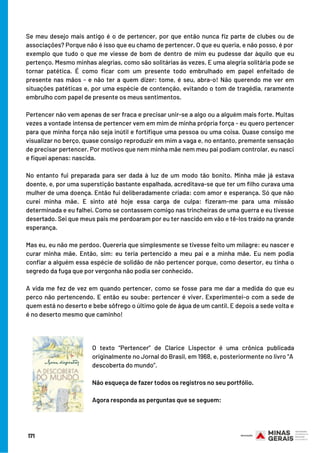 Se meu desejo mais antigo é o de pertencer, por que então nunca fiz parte de clubes ou de
associações? Porque não é isso que eu chamo de pertencer. O que eu queria, e não posso, é por
exemplo que tudo o que me viesse de bom de dentro de mim eu pudesse dar àquilo que eu
pertenço. Mesmo minhas alegrias, como são solitárias às vezes. E uma alegria solitária pode se
tornar patética. É como ficar com um presente todo embrulhado em papel enfeitado de
presente nas mãos - e não ter a quem dizer: tome, é seu, abra-o! Não querendo me ver em
situações patéticas e, por uma espécie de contenção, evitando o tom de tragédia, raramente
embrulho com papel de presente os meus sentimentos.
Pertencer não vem apenas de ser fraca e precisar unir-se a algo ou a alguém mais forte. Muitas
vezes a vontade intensa de pertencer vem em mim de minha própria força - eu quero pertencer
para que minha força não seja inútil e fortifique uma pessoa ou uma coisa. Quase consigo me
visualizar no berço, quase consigo reproduzir em mim a vaga e, no entanto, premente sensação
de precisar pertencer. Por motivos que nem minha mãe nem meu pai podiam controlar, eu nasci
e fiquei apenas: nascida.
No entanto fui preparada para ser dada à luz de um modo tão bonito. Minha mãe já estava
doente, e, por uma superstição bastante espalhada, acreditava-se que ter um filho curava uma
mulher de uma doença. Então fui deliberadamente criada: com amor e esperança. Só que não
curei minha mãe. E sinto até hoje essa carga de culpa: fizeram-me para uma missão
determinada e eu falhei. Como se contassem comigo nas trincheiras de uma guerra e eu tivesse
desertado. Sei que meus pais me perdoaram por eu ter nascido em vão e tê-los traído na grande
esperança.
Mas eu, eu não me perdoo. Quereria que simplesmente se tivesse feito um milagre: eu nascer e
curar minha mãe. Então, sim: eu teria pertencido a meu pai e a minha mãe. Eu nem podia
confiar a alguém essa espécie de solidão de não pertencer porque, como desertor, eu tinha o
segredo da fuga que por vergonha não podia ser conhecido.
A vida me fez de vez em quando pertencer, como se fosse para me dar a medida do que eu
perco não pertencendo. E então eu soube: pertencer é viver. Experimentei-o com a sede de
quem está no deserto e bebe sôfrego o último gole de água de um cantil. E depois a sede volta e
é no deserto mesmo que caminho!
O texto “Pertencer” de Clarice Lispector é uma crônica publicada
originalmente no Jornal do Brasil, em 1968, e, posteriormente no livro “A
descoberta do mundo”.
 
Não esqueça de fazer todos os registros no seu portfólio.
Agora responda as perguntas que se seguem:
171
 