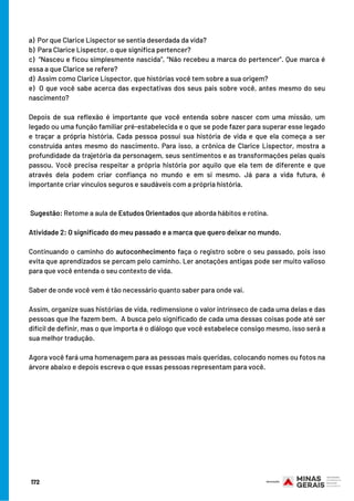172
a)  Por que Clarice Lispector se sentia deserdada da vida?
b)  Para Clarice Lispector, o que significa pertencer?
c) “Nasceu e ficou simplesmente nascida”, “Não recebeu a marca do pertencer”. Que marca é
essa a que Clarice se refere?
d) Assim como Clarice Lispector, que histórias você tem sobre a sua origem?
e) O que você sabe acerca das expectativas dos seus pais sobre você, antes mesmo do seu
nascimento?
 
Depois de sua reflexão é importante que você entenda sobre nascer com uma missão, um
legado ou uma função familiar pré-estabelecida e o que se pode fazer para superar esse legado
e traçar a própria história. Cada pessoa possui sua história de vida e que ela começa a ser
construída antes mesmo do nascimento. Para isso, a crônica de Clarice Lispector, mostra a
profundidade da trajetória da personagem, seus sentimentos e as transformações pelas quais
passou. Você precisa respeitar a própria história por aquilo que ela tem de diferente e que
através dela podem criar confiança no mundo e em si mesmo. Já para a vida futura, é
importante criar vínculos seguros e saudáveis com a própria história.
 
 Sugestão: Retome a aula de Estudos Orientados que aborda hábitos e rotina.
Atividade 2: O significado do meu passado e a marca que quero deixar no mundo.
 
Continuando o caminho do autoconhecimento faça o registro sobre o seu passado, pois isso
evita que aprendizados se percam pelo caminho. Ler anotações antigas pode ser muito valioso
para que você entenda o seu contexto de vida.
Saber de onde você vem é tão necessário quanto saber para onde vai.
Assim, organize suas histórias de vida, redimensione o valor intrínseco de cada uma delas e das
pessoas que lhe fazem bem.  A busca pelo significado de cada uma dessas coisas pode até ser
difícil de definir, mas o que importa é o diálogo que você estabelece consigo mesmo, isso será a
sua melhor tradução.
Agora você fará uma homenagem para as pessoas mais queridas, colocando nomes ou fotos na
árvore abaixo e depois escreva o que essas pessoas representam para você.
 