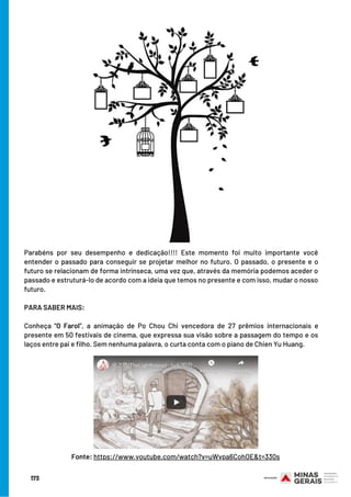 173
Parabéns por seu desempenho e dedicação!!!! Este momento foi muito importante você
entender o passado para conseguir se projetar melhor no futuro. O passado, o presente e o
futuro se relacionam de forma intrínseca, uma vez que, através da memória podemos aceder o
passado e estruturá-lo de acordo com a ideia que temos no presente e com isso, mudar o nosso
futuro.
 
PARA SABER MAIS:
 
Conheça “O Farol”, a animação de Po Chou Chi vencedora de 27 prêmios internacionais e
presente em 50 festivais de cinema, que expressa sua visão sobre a passagem do tempo e os
laços entre pai e filho. Sem nenhuma palavra, o curta conta com o piano de Chien Yu Huang.
Fonte: https://www.youtube.com/watch?v=uWvpa6CohOE&t=330s
 