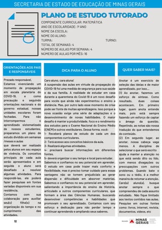 COMPONENTE CURRICULAR: MATEMÁTICA
ANO DE ESCOLARIDADE: 1º ANO
NOME DA ESCOLA:
NOME DO ALUNO:
TURMA: TURNO:
TOTAL DE SEMANAS: 4
NÚMERO DE AULAS POR SEMANA: 4
NÚMERO DE AULAS POR MÊS: 16
PLANO DE ESTUDO TUTORADOPLANO DE ESTUDO TUTORADO
SECRETARIA DE ESTADO DE EDUCAÇÃO DE MINAS GERAIS
ORIENTAÇÕES AOS PAIS
E RESPONSÁVEIS
Prezado responsável,
Estamos vivenciando um
momento de propagação
em escala planetária do
COVID-19, e como
precaução e seguindo
orientações nacionais e do
governo estadual, nossas
unidades escolares foram
fechadas. Para não
interrompermos o
aprendizado sistematizado
de nossos estudantes,
preparamos um plano de
estudo dividido em semanas
/meses e aulas
que deverá ser realizado
pelos alunos em seu espaço
de vivência. Os conceitos
principais de cada aula
serão apresentados e em
seguida o aluno será
desafiado a resolver
algumas atividades. Para
respondê-las, ele poderá
fazer pesquisas em fontes
variadas disponíveis em sua
residência.
Contamos com sua
colaboração para auxiliar
seu(s) filho(s) na
organização do tempo e no
cumprimento das
atividades.
Caro aluno, cara aluna!
A suspensão das aulas em virtude da propagação do
COVID-19 foi uma medida de segurança para sua saúde
e da sua família. A realidade de estudar em casa
durante a quarentena do Covid-19 é um novo desafio
para vocês que ainda não experimentou o ensino a
distância. Mas, por outro lado esse momento de crise
pode ser fonte de muitas aprendizagens. Isso porque a
nova ocasião exige uma série de adaptações e o
desenvolvimento de novas habilidades. O maior
desafio é manter a produtividade, foco e o rendimento
dos estudos para o Exame Nacional do Ensino Médio
(ENEM) e outros vestibulares. Dessa forma, você:
1- Receberá planos de estudo de cada um dos
componentes curriculares.
2- Terá acesso aos conceitos básicos da aula.
3- Realizará algumas atividades.
4- precisará buscar informações em diferentes
fontes.
5- deverá organizar o seu tempo e local para estudar.
Sabemos e confiamos no seu potencial em aprender.
O estudo em casa pode trazer mais conforto e
flexibilidade, mas é preciso tomar cuidado para essas
vantagens não se tornem prejudiciais ao gerar
dispersão e dificuldade em absorver matérias.
Sabemos e confiamos no seu potencial em aprender,
salientando a importância do ensino da História,
articulado a outros componentes curriculares, que
formam a área das Ciências Humanas, buscando
desenvolver competências e habilidades que
promovam o seu aprendizado. Contamos com seu
esforço e dedicação para não perder tempo e
continuar aprendendo e ampliando seus saberes.
Anotar é um exercício de
seleção das ideias e de maior
aprendizado, por isso...
(1) Ao anotar, fazemos um
esforço de síntese. Como
resultado, duas coisas
acontecem. Em primeiro
lugar, quem anota entende
mais, pois está sempre
fazendo um esforço de captar
o âmago da questão.
Repetindo, as notas são nossa
tradução do que entendemos
do conteúdo.
(2) Em segundo lugar, ao
anotar, nossa cabeça vaga
menos. A disciplina de
selecionar o que será escrito
ajuda a manter a atenção no
que está sendo dito ou lido,
com menos divagações ou
preocupações com outros
problemas. Quando bate o
sono ou o tédio, é a melhor
maneira de retomar a atenção.
Caro(a) aluno(a), busque
anotar sempre o que
compreendeu de cada assunto
estudado. Não fique limitado
aos textos contidos nas aulas.
Pesquise em outras fontes
como: livros, internet, revista,
documentos, vídeos, etc
DICA PARA O ALUNO QUER SABER MAIS?
12
 