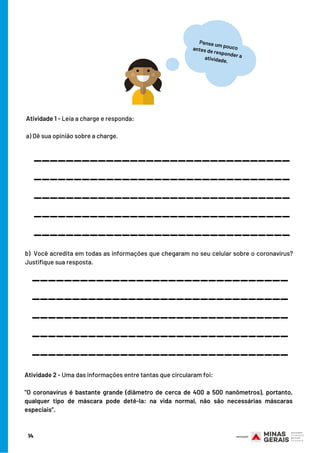 14
Atividade 1 - Leia a charge e responda:
 
a) Dê sua opinião sobre a charge.
________________________________
b) Você acredita em todas as informações que chegaram no seu celular sobre o coronavírus?
Justifique sua resposta.
Pense um poucoantes de responder aatividade.
________________________________
________________________________
________________________________
________________________________
________________________________
________________________________
________________________________
________________________________
________________________________
Atividade 2 - Uma das informações entre tantas que circularam foi:
"O coronavírus é bastante grande (diâmetro de cerca de 400 a 500 nanômetros), portanto,
qualquer tipo de máscara pode detê-la: na vida normal, não são necessárias máscaras
especiais”.
 