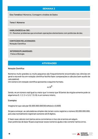 16
Eixo Temático I Números, Contagem e Análise de Dados
Tema 1: Números
HABILIDADE(S) do CBC:
3.1. Resolver problemas que envolvam operações elementares com potências de dez.
CONTEÚDOS RELACIONADOS:
Notação Científica
INTERDISCIPLINARIDADE:
Física e Biologia
SEMANA 2
ATIVIDADES
Notação Científica
Números muito grandes ou muito pequenos são frequentemente encontrados nas ciências em
geral e escrevê-los em notação científica facilita fazer comparações e cálculos (sem auxílio de
calculadora).
Um número em notação científica apresenta o seguinte formato.
m.10
Sendo, m um número real igual ou maior que 1 e menor que 10 (antes da vírgula somente pode os
algarismos 0, 1, 2, 3, 4, 5, 6, 7, 8, 9); n um número inteiro.
Exemplos
Imagina ter que calcular 50.000.000.000 (50 bilhões) x 0,0005
Só para começar, as calculadoras simples não teriam como registrar o número 50.000.000.000,
pois elas normalmente registram somente até 8 dígitos.
E fazer esse cálculo com tantos zeros correríamos o risco de errarmos em algum.
Usar potências de base 10 para expressar esses números ajuda a não cometer tantos erros.
n
 