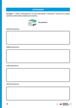 19
ATIVIDADES
Atividade 1 - Utilize a abreviação de nm para representar o nanômetro. Escreva em notação
científica as dimensões citadas do coronavírus
Para praticar!
a) 400 nanômetros.
b) 500 nanômetros.
c) 60 nanômetros.
d) 140 nanômetros.
 