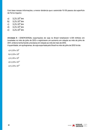 Com base nessas informações, a menor distância que o asteroide YU 55 passou da superfície
da Terra é igual a:
         
Atividade 6 - (ENEM/2015)As exportações de soja no Brasil totalizaram 4,129 milhões em
toneladas no mês de julho de 2012 e registraram um aumento em relação ao mês de julho de
2011, embora tenha havido uma baixa em relação ao mês de maio de 2012.
A quantidade, em quilogramas, de soja exportada pelo Brasil no mês de julho de 2012 foi de:
21
BOM ESTUDO!
 