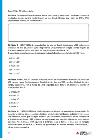 Atividade 3 - (ENEM/2015) As exportações de soja no Brasil totalizaram 4,129 milhões em
toneladas no mês de julho de 2012 e registraram um aumento em relação ao mês de julho de
2011, embora tenha havido uma baixa em relação ao mês de maio de 2012.
A quantidade, em quilogramas, de soja exportada pelo Brasil no mês de julho de 2012 foi de:
Atividade 4 - (ENEM/2017) Uma das principais provas de velocidade do atletismo é a prova dos
400 metros rasos. No Campeonato Mundial de Sevilha, em 1999, o atleta Michael Johnson
venceu essa prova, com a marca de 43,18 segundos. Esse tempo, em segundos, escrito em
notação científica é:
Atividade 5 - (ENEM/2017) Medir distâncias sempre foi uma necessidade da humanidade. Ao
longo do tempo fez-se necessária a criação de unidades de medidas que pudessem representar
tais distâncias, como, por exemplo, o metro. Uma unidade de comprimento pouco conhecida é
a Unidade Astronômica (UA), utilizada para descrever, por exemplo, distâncias entre corpos
celestes. Por definição, 1 UA equivale à distância entre a Terra e o Sol, que em notação
científica é dada por 1,496 x 102 milhões de quilômetros. Na mesma forma de representação, 1
UA, em metro, equivale a
Dado: 1 UA = 150 milhões de km
Atividade 2 - A constante de Avogadro é uma importante grandeza que relaciona o número de
moléculas, átomos ou íons existentes em um mol de substância e seu valor é de 6,02 x 1023.
Escreva esse número em forma decimal.
23
 