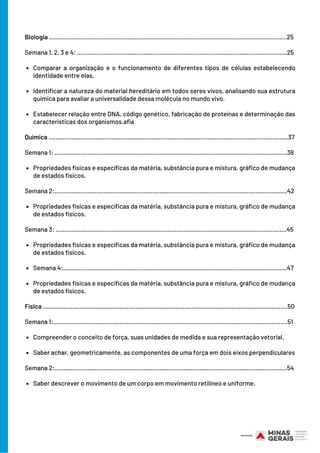 Comparar a organização e o funcionamento de diferentes tipos de células estabelecendo
identidade entre elas.
Identificar a natureza do material hereditário em todos seres vivos, analisando sua estrutura
química para avaliar a universalidade dessa molécula no mundo vivo.
Estabelecer relação entre DNA, código genético, fabricação de proteínas e determinação das
características dos organismos.afia
Propriedades físicas e específicas da matéria, substância pura e mistura, gráfico de mudança
de estados físicos.
Propriedades físicas e específicas da matéria, substância pura e mistura, gráfico de mudança
de estados físicos.
Propriedades físicas e específicas da matéria, substância pura e mistura, gráfico de mudança
de estados físicos.
Semana 4:................................................................................................................................47
Propriedades físicas e específicas da matéria, substância pura e mistura, gráfico de mudança
de estados físicos.
Compreender o conceito de força, suas unidades de medida e sua representação vetorial.
Saber achar, geometricamente, as componentes de uma força em dois eixos perpendiculares
Saber descrever o movimento de um corpo em movimento retilíneo e uniforme.
Biologia ........................................................................................................................................25
Semana 1, 2, 3 e 4: ........................................................................................................................25
Química .........................................................................................................................................37
Semana 1: .....................................................................................................................................38
Semana 2:.....................................................................................................................................42
Semana 3: ....................................................................................................................................45
       
Física ............................................................................................................................................50
Semana 1:......................................................................................................................................51
Semana 2:.....................................................................................................................................54
 