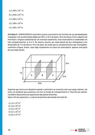 Atividade 6 - (ENEM/2016) Um petroleiro possui reservatório em formato de um paralelepípedo
retangular com as dimensões dadas por 60 m x 10 m de base e 10 m de altura. Com o objetivo de
minimizar o impacto ambiental de um eventual vazamento, esse reservatório é subdividido em
três compartimentos, A, B e C, de mesmo volume, por duas placas de aço retangulares com
dimensões de 7 m de altura e 10 m de base, de modo que os compartimentos são interligados,
conforme a figura. Assim, caso haja rompimento no casco do reservatório, apenas uma parte
de sua carga vazará.
Suponha que ocorra um desastre quando o petroleiro se encontra com sua carga máxima: ele
sofre um acidente que ocasionou um furo no fundo do compartimento C. Para fins de cálculo,
considere desprezíveis as espessuras das placas divisórias.
Após o fim do vazamento, o volume de petróleo derramado terá sido de
24
 
