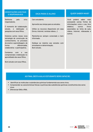 ORIENTAÇÕES AOS PAIS
E RESPONSÁVEIS
Senhores pais e/ou
responsáveis,
 
É momento de colaboração,
estudo, e dedicação à
pesquisa com seus filhos.
Estamos juntos nessa nova
estratégia de construção do
conhecimento, no processo
de ensino e aprendizagem, de
forma diferenciada,
colaborativa   e participativa.
Contamos com a sua
compreensão e dedicação no
aprendizado dos seus filhos.
Bom estudo com seus filhos.
Caro estudante,
 
Aproveite seu tempo para os estudos.
Utilize os recursos disponíveis em casa
(livros, internet, revistas vídeos…)
Mantenha-se sempre conectado e bem
informado.
Dedique ao máximo aos estudos com
entusiasmo e determinação.
Bom estudo.
Você poderá saber mais
acessando outras fontes de
informações como o seu livro
didático, outros livros
associados ao tema da aula,
vídeos, internet, videoaulas e
outros.
DICA PARA O ALUNO QUER SABER MAIS?
 Identificar as moléculas e substâncias químicas fundamentais aos seres vivos.
Compreender as características físicas e químicas das substâncias químicas constituintes dos seres
vivos.
Diferenciar DNA e RNA.
AO FINAL DESTA AULA O ESTUDANTE SERÁ CAPAZ DE:
26
 