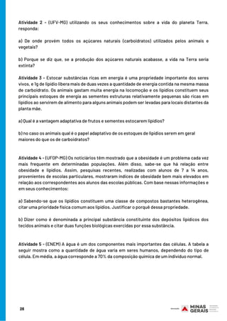 Atividade 2 - (UFV-MG) utilizando os seus conhecimentos sobre a vida do planeta Terra,
responda:
a) De onde provém todos os açúcares naturais (carboidratos) utilizados pelos animais e
vegetais?
b) Porque se diz que, se a produção dos açúcares naturais acabasse, a vida na Terra seria
extinta?
Atividade 3 - Estocar substâncias ricas em energia é uma propriedade importante dos seres
vivos, e 1g de lipídio libera mais de duas vezes a quantidade de energia contida na mesma massa
de carboidrato. Os animais gastam muita energia na locomoção e os lipídios constituem seus
principais estoques de energia as sementes estruturas relativamente pequenas são ricas em
lipídios ao servirem de alimento para alguns animais podem ser levadas para locais distantes da
planta mãe.
 
a) Qual é a vantagem adaptativa de frutos e sementes estocarem lipídios?
b) no caso os animais qual é o papel adaptativo de os estoques de lipídios serem em geral
maiores do que os de carboidratos?
Atividade 4 - (UFOP-MG) Os noticiários têm mostrado que a obesidade é um problema cada vez
mais frequente em determinadas populações. Além disso, sabe-se que há relação entre
obesidade e lipídios. Assim, pesquisas recentes, realizadas com alunos de 7 a 14 anos,
provenientes de escolas particulares, mostraram índices de obesidade bem mais elevados em
relação aos correspondentes aos alunos das escolas públicas. Com base nessas informações e
em seus conhecimentos:
a) Sabendo-se que os lipídios constituem uma classe de compostos bastantes heterogênea,
citar uma prioridade física comum aos lipídios. Justificar o porquê dessa propriedade.
b) Dizer como é denominada a principal substância constituinte dos depósitos lipídicos dos
tecidos animais e citar duas funções biológicas exercidas por essa substância.
Atividade 5 - (ENEM) A água é um dos componentes mais importantes das células. A tabela a
seguir mostra como a quantidade de água varia em seres humanos, dependendo do tipo de
célula. Em média, a água corresponde a 70% da composição química de um indivíduo normal.
28
 