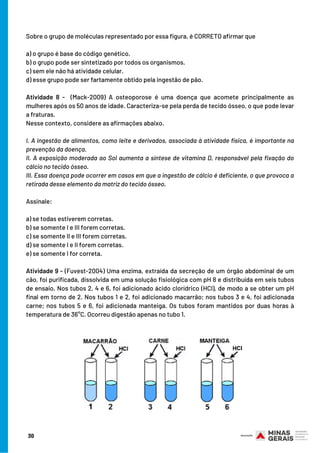 Sobre o grupo de moléculas representado por essa figura, é CORRETO afirmar que
 
a) o grupo é base do código genético.
b) o grupo pode ser sintetizado por todos os organismos.
c) sem ele não há atividade celular.
d) esse grupo pode ser fartamente obtido pela ingestão de pão.
Atividade 8 - (Mack-2009) A osteoporose é uma doença que acomete principalmente as
mulheres após os 50 anos de idade. Caracteriza-se pela perda de tecido ósseo, o que pode levar
a fraturas.
Nesse contexto, considere as afirmações abaixo.
 
I. A ingestão de alimentos, como leite e derivados, associada à atividade física, é importante na
prevenção da doença.
II. A exposição moderada ao Sol aumenta a síntese de vitamina D, responsável pela fixação do
cálcio no tecido ósseo.
III. Essa doença pode ocorrer em casos em que a ingestão de cálcio é deficiente, o que provoca a
retirada desse elemento da matriz do tecido ósseo.
Assinale:
 
a) se todas estiverem corretas.
b) se somente I e III forem corretas.
c) se somente II e III forem corretas.
d) se somente I e II forem corretas.
e) se somente I for correta.
Atividade 9 - (Fuvest-2004) Uma enzima, extraída da secreção de um órgão abdominal de um
cão, foi purificada, dissolvida em uma solução fisiológica com pH 8 e distribuída em seis tubos
de ensaio. Nos tubos 2, 4 e 6, foi adicionado ácido clorídrico (HCl), de modo a se obter um pH
final em torno de 2. Nos tubos 1 e 2, foi adicionado macarrão; nos tubos 3 e 4, foi adicionada
carne; nos tubos 5 e 6, foi adicionada manteiga. Os tubos foram mantidos por duas horas à
temperatura de 36°C. Ocorreu digestão apenas no tubo 1.
30
 