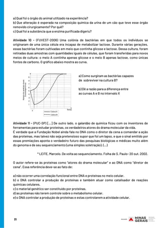 a) Qual foi o órgão do animal utilizado na experiência?
b) Que alteração é esperada na composição química da urina de um cão que teve esse órgão
removido cirurgicamente? Por quê?
c) Qual foi a substância que a enzima purificada digeriu?
Atividade 10 - (FUVEST-2006) Uma colônia de bactérias em que todos os indivíduos se
originaram de uma única célula era incapaz de metabolizar lactose. Durante várias gerações,
essas bactérias foram cultivadas em meio que continha glicose e lactose. Dessa cultura, foram
retiradas duas amostras com quantidades iguais de células, que foram transferidas para novos
meios de cultura: o meio A continha apenas glicose e o meio B apenas lactose, como únicas
fontes de carbono. O gráfico abaixo mostra as curva.
 
Atividade 11 - (PUC-SP) […] De outro lado, o galardão de química ficou com os inventores de
ferramentas para estudar proteínas, os verdadeiros atores do drama molecular da vida.
É verdade que a Fundação Nobel ainda fala no DNA como o diretor da cena a comandar a ação
das proteínas, mas talvez não seja pretensioso supor que foi um lapso, e que o sinal emitido por
essas premiações aponta o verdadeiro futuro das pesquisas biológicas e médicas muito além
do genoma e de seu sequenciamento (uma simples soletração). (…)
* LEITE, Marcelo. De volta ao sequenciamento. Folha de S. Paulo- 20 out. 2002.
 
O autor refere-se às proteínas como “atores do drama molecular” e ao DNA como “diretor de
cena”. Essa referência deve-se ao fato de:
a) não ocorrer uma correlação funcional entre DNA e proteínas no meio celular.
b) o DNA controlar a produção de proteínas e também atuar como catalisador de reações
químicas celulares.
c) o material genético ser constituído por proteínas.
d) as proteínas não terem controle sobre o metabolismo celular.
e) o DNA controlar a produção de proteínas e estas controlarem a atividade celular.
a) Como surgiram as bactérias capazes
de sobreviver na cultura B?
b) Dê a razão para a diferença entre
as curvas A e B no intervalo X
31
 