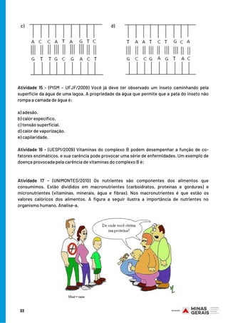 Atividade 15 -  (PISM – UFJF/2009)  Você já deve ter observado um inseto caminhando pela
superfície da água de uma lagoa. A propriedade da água que permite que a pata do inseto não
rompa a camada de água é:
a) adesão.
b) calor específico.
c) tensão superficial.
d) calor de vaporização.
e) capilaridade.
Atividade 16 - (UESPI/2009)  Vitaminas do complexo B podem desempenhar a função de co-
fatores enzimáticos, e sua carência pode provocar uma série de enfermidades. Um exemplo de
doença provocada pela carência de vitaminas do complexo B é:
Atividade 17 - (UNIMONTES/2010)  Os nutrientes são componentes dos alimentos que
consumimos. Estão divididos em macronutrientes (carboidratos, proteínas e gorduras) e
micronutrientes (vitaminas, minerais, água e fibras). Nos macronutrientes é que estão os
valores calóricos dos alimentos. A figura a seguir ilustra a importância de nutrientes no
organismo humano. Analise-a.
c)  d)  
33
 