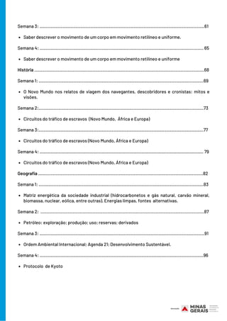 Saber descrever o movimento de um corpo em movimento retilíneo e uniforme.
Saber descrever o movimento de um corpo em movimento retilíneo e uniforme
O Novo Mundo nos relatos de viagem dos navegantes, descobridores e cronistas: mitos e
visões.
Circuitos do tráfico de escravos  (Novo Mundo, África e Europa)
Circuitos do tráfico de escravos (Novo Mundo, África e Europa)
Circuitos do tráfico de escravos (Novo Mundo, África e Europa)
Matriz energética da sociedade industrial (hidrocarbonetos e gás natural, carvão mineral,
biomassa, nuclear, eólica, entre outras). Energias limpas, fontes alternativas.
Petróleo: exploração; produção; uso; reservas; derivados
Ordem Ambiental Internacional; Agenda 21; Desenvolvimento Sustentável.
Protocolo de Kyoto
Semana 3: .....................................................................................................................................61
Semana 4: .................................................................................................................................... 65
História .........................................................................................................................................68
Semana 1: .....................................................................................................................................69
Semana 2:.....................................................................................................................................73
Semana 3:.....................................................................................................................................77
Semana 4: .................................................................................................................................... 79
Geografia .....................................................................................................................................82
Semana 1: .....................................................................................................................................83
Semana 2: ....................................................................................................................................87
Semana 3: .....................................................................................................................................91
Semana 4: ....................................................................................................................................96
 