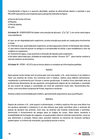 Considerando a figura e o assunto abordado, analise as alternativas abaixo e assinale a que
MELHOR representa uma resposta para a pergunta indicada na figura.
a) Sucos de frutas cítricas.
b) Massas.
c) Mel de abelha.
d) Leite.
Atividade 18 - (ENEM/2007) Ao beber uma solução de glicose ( ), um corta-cana ingere
uma substância
a)  que, ao ser degradada pelo organismo, produz energia que pode ser usada para movimentar
o corpo.
b)  inflamável que, queimada pelo organismo, produz água para manter a hidratação das células.
c)  que eleva a taxa de açúcar no sangue e é armazenada na célula, o que restabelece o teor de
oxigênio no organismo.
d)  insolúvel em água, o que aumenta a retenção de líquidos pelo organismo.
e) de sabor adocicado que, utilizada na respiração celular, fornece CO para manter estável a
taxa de carbono na atmosfera.
Atividade 19 - (PISM – UFJF) Leia os textos abaixo e complete as informações pedidas.
TEXTO I
Após passar muito tempo sem se preocupar com sua saúde, o Sr. José resolveu ir ao médico e
fazer uns exames de rotina. Em conversa com o médico, relatou seus hábitos alimentares,
ressaltando a preferência por frituras e carnes gordurosas. O médico ficou alarmado ante as
preferências alimentares de seu paciente, principalmente depois de ter analisado o resultado
do seu exame de sangue e constatado um nível de colesterol muito alto. Recomendou-lhe,
então, uma nova dieta composta de frutas, legumes e verduras.
Analise a dieta recomendada pelo médico, apresentando argumentos que a justifiquem.
TEXTO II
Depois de orientar o Sr. José quanto à alimentação, o médico explicou-lhe que uma dieta rica
em gordura saturada e colesterol é um dos fatores que pode contribuir para o acúmulo de
placas de gordura nas artérias. Com isso, as artérias vão ficando endurecidas e estreitas,
diminuindo o fornecimento de sangue para os órgãos do corpo. Além disso, aumenta a
probabilidade de formação de coágulos, os quais podem obstruir artérias importantes, como as
que alimentam o coração. Nesse caso, porções maiores ou menores do músculo cardíaco
podem parar: é o infarto do miocárdio, que pode provocar a morte.
2
34
 