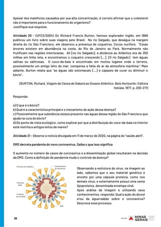 Apesar dos malefícios causados por sua alta concentração, é correto afirmar que o colesterol
não é importante para o funcionamento do organismo?
Justifique sua resposta.
Atividade 20 - (UFES/2004)  Sir Richard Francis Burton, famoso explorador inglês, em 1869
publicou um livro sobre suas viagens pelo Brasil.  No rio Salgado, que deságua na margem
direita do rio São Francisco, ele observou a presença de coqueiros,  Cocos nucifera.  “Essas
árvores existem em abundância na costa, do Rio de Janeiro ao Pará. Normalmente não
frutificam nas regiões interioranas.  Ali [no rio Salgado], a distância ao Atlântico era de 350
milhas em linha reta, e encontramos o coqueiro crescendo […]. [O rio Salgado]  tem águas
salinas ou salitrosas.  O coco-da-baía é encontrado em muitos lugares onde o terreno,
possivelmente um antigo leito do mar, compensa a falta do ar da atmosfera marítima.” Mais
adiante, Burton relata que “as águas são estomacais […] e capazes de curar ou diminuir o
bócio”.
(BURTON, Richard. Viagem de Canoa de Sabará ao Oceano Atlântico. Belo Horizonte: Editora
Itatiaia, 1977, p. 205-217)
Responda:
a) O que é o bócio?
b) Qual é a característica principal e o mecanismo de ação dessa doença?
c) Possivelmente que substância estava presente nas águas dessa região do São Francisco que
ajuda na cura do bócio?
d) Do ponto de vista ecológico, como explicar por que a distribuição do coco-da-baía no interior
está restrita a antigos leitos de mares?
Atividade 21 - Observe a notícia divulgada em 11 de março de 2020, na página do “saúde.abril”.
OMS decreta pandemia do novo coronavírus. Saiba o que isso significa
 
O aumento no número de casos de coronavírus e a disseminação global resultaram na decisão
da OMS. Como a definição de pandemia muda o controle da doença?
Observando a estrutura do vírus, na imagem ao
lado, sabemos que o seu material genético é
envolto por uma cápsula proteica, como nos
demais vírus, e externamente possui uma cama
lipoproteica, denominada envelope viral.
Após análise da imagem e utilizando seus
conhecimentos, responda: Qual a ação do álcool
e/ou da água+sabão sobre o coronavírus?
Descreva esse processo.
35
 