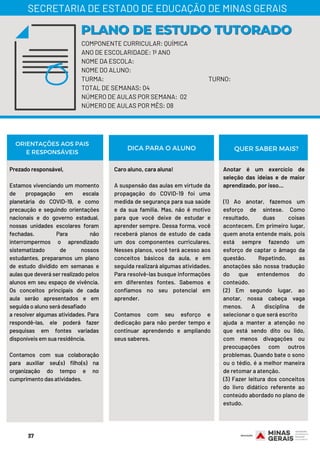 COMPONENTE CURRICULAR: QUÍMICA
ANO DE ESCOLARIDADE: 1º ANO
NOME DA ESCOLA:
NOME DO ALUNO:
TURMA: TURNO:
TOTAL DE SEMANAS: 04
NÚMERO DE AULAS POR SEMANA: 02
NÚMERO DE AULAS POR MÊS: 08
Prezado responsável,
 
Estamos vivenciando um momento
de propagação em escala
planetária do COVID-19, e como
precaução e seguindo orientações
nacionais e do governo estadual,
nossas unidades escolares foram
fechadas. Para não
interrompermos o aprendizado
sistematizado de nossos
estudantes, preparamos um plano
de estudo dividido em semanas e
aulas que deverá ser realizado pelos
alunos em seu espaço de vivência.
Os conceitos principais de cada
aula serão apresentados e em
seguida o aluno será desafiado
a resolver algumas atividades. Para
respondê-las, ele poderá fazer
pesquisas em fontes variadas
disponíveis em sua residência.
Contamos com sua colaboração
para auxiliar seu(s) filho(s) na
organização do tempo e no
cumprimento das atividades.
Caro aluno, cara aluna!
 
A suspensão das aulas em virtude da
propagação do COVID-19 foi uma
medida de segurança para sua saúde
e da sua família. Mas, não é motivo
para que você deixe de estudar e
aprender sempre. Dessa forma, você
receberá planos de estudo de cada
um dos componentes curriculares.
Nesses planos, você terá acesso aos
conceitos básicos da aula, e em
seguida realizará algumas atividades.
Para resolvê-las busque informações
em diferentes fontes. Sabemos e
confiamos no seu potencial em
aprender.
Contamos com seu esforço e
dedicação para não perder tempo e
continuar aprendendo e ampliando
seus saberes.
PLANO DE ESTUDO TUTORADOPLANO DE ESTUDO TUTORADO
SECRETARIA DE ESTADO DE EDUCAÇÃO DE MINAS GERAIS
ORIENTAÇÕES AOS PAIS
E RESPONSÁVEIS
Anotar é um exercício de
seleção das ideias e de maior
aprendizado, por isso…
 
(1) Ao anotar, fazemos um
esforço de síntese. Como
resultado, duas coisas
acontecem. Em primeiro lugar,
quem anota entende mais, pois
está sempre fazendo um
esforço de captar o âmago da
questão. Repetindo, as
anotações são nossa tradução
do que entendemos do
conteúdo.
(2) Em segundo lugar, ao
anotar, nossa cabeça vaga
menos. A disciplina de
selecionar o que será escrito
ajuda a manter a atenção no
que está sendo dito ou lido,
com menos divagações ou
preocupações com outros
problemas. Quando bate o sono
ou o tédio, é a melhor maneira
de retomar a atenção.
(3) Fazer leitura dos conceitos
do livro didático referente ao
conteúdo abordado no plano de
estudo.
DICA PARA O ALUNO QUER SABER MAIS?
37
 