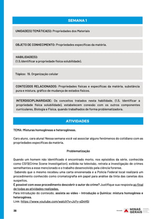 UNIDADE(S) TEMÁTICA(S): Propriedades dos Materiais
OBJETO DE CONHECIMENTO: Propriedades específicas da matéria.
HABILIDADE(S):
(1.5.Identificar a propriedade física solubilidade).
SEMANA 1
Tópico:  19. Organização celular
CONTEÚDOS RELACIONADOS: Propriedades físicas e específicas da matéria, substância
pura e mistura, gráfico de mudança de estados físicos.
INTERDISCIPLINARIDADE: Os conceitos tratados nesta habilidade, (1.5. Identificar a
propriedade física solubilidade), estabelecem conexão com os outros componentes
curriculares, Biologia e Física, quando trabalhados de forma problematizadora.
ATIVIDADES
TEMA: Misturas homogêneas e heterogêneas.
Caro aluno, cara aluna! Nessa semana você vai associar alguns fenômenos do cotidiano com as
propriedades específicas da matéria.
Problematização
 
Quando um homem não identificado é encontrado morto, nos episódios da série, conhecida
como CSI’S(Crime Scene Investigation), exibida na televisão, retrata a investigação de crimes
semelhantes a esse mencionado e o trabalho desenvolvido pela ciência forense.
 Sabendo que o mesmo recebeu uma carta envenenada e a Polícia Federal local realizará um
procedimento conhecido como cromatografia em papel para análise da tinta das canetas dos
suspeitos.
É possível com esse procedimento descobrir o autor do crime? Justifique sua resposta ao final
de todas as atividades realizadas.
Para introdução do conteúdo, assista ao vídeo - Introdução a Química: mistura homogênea e
heterogênea.
Link: https://www.youtube.com/watch?v=JsYy-sDnH5I
38
 