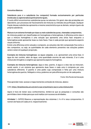 Conceitos Básicos:
Substância pura é a substância (ou composto) formada exclusivamente por partículas
(moléculas ou aglomerados) quimicamente iguais.
É muito difícil encontrarmos substâncias puras na natureza. Em geral, elas são produzidas em
laboratório, por processos de fracionamento de misturas ou métodos de purificação. Qualquer
fração dessas substâncias apresenta a mesma característica que as demais, sempre igual a da
própria substância.
Mistura é um sistema formado por duas ou mais substâncias puras, chamadas componentes.
As misturas podem ser classificadas em homogêneas e heterogêneas. A diferença entre elas é
que a mistura homogênea é uma solução que apresenta uma única fase enquanto a
heterogênea pode apresentar duas ou mais fases. Fase é cada porção que apresenta aspecto
visual uniforme.
Existe uma diferença entre solução e composto, as soluções não têm composição fixa como a
dos compostos, ou seja, as quantidades de cada elemento presentes nas soluções podem
variar e estar em qualquer proporção.
Exemplos de misturas homogêneas: as águas salgadas, o ar, apresentam uma única fase. A
água do mar contém, além de água, uma quantidade enorme de sais minerais. O ar é uma
mistura de nitrogênio e oxigênio que apresenta aspecto homogêneo.
Exemplos de misturas heterogêneas: água e óleo, granito. A água e o óleo não se misturam,
sendo assim, é um sistema que apresenta duas fases e cada uma é composta por uma
substância diferente. O granito é uma pedra cuja composição é feita por uma mistura
heterogênea de quartzo, feldspato e mica, podemos ver pela diferença de cor de cada pedra.
                                                                                                                                                     
Fonte: Site Mundo da Educação
Para aprender mais: acesse o mapa mental do conteúdo de misturas, abaixo:
Link: https://brasilescola.uol.com.br/o-que-e/quimica/o-que-e-uma-mistura.htm
Agora é hora de testar seus conhecimentos, lembre-se que as pesquisas e consultas são
permitidas e bem vindas para que você realize com sucesso as atividades.
Atividade 1 - (UFES) Observe a representação dos sistemas I, II e III e seus componentes. O
número de fases em cada um é, respectivamente:
39
 