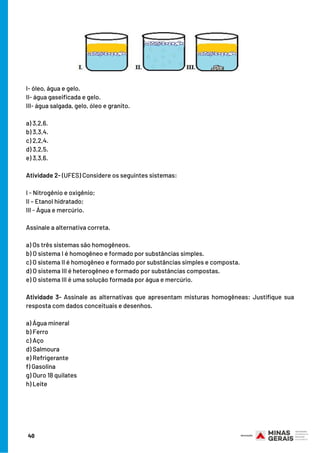I- óleo, água e gelo.
II- água gaseificada e gelo.
III- água salgada, gelo, óleo e granito.
a) 3,2,6.
b) 3,3,4.
c) 2,2,4.
d) 3,2,5.
e) 3,3,6. 
Atividade 2- (UFES) Considere os seguintes sistemas:
I - Nitrogênio e oxigênio;
II – Etanol hidratado;
III - Água e mercúrio.
Assinale a alternativa correta.
a) Os três sistemas são homogêneos.
b) O sistema I é homogêneo e formado por substâncias simples.
c) O sistema II é homogêneo e formado por substâncias simples e composta.
d) O sistema III é heterogêneo e formado por substâncias compostas.
e) O sistema III é uma solução formada por água e mercúrio.
Atividade 3- Assinale as alternativas que apresentam misturas homogêneas: Justifique sua
resposta com dados conceituais e desenhos.
a) Água mineral
b) Ferro
c) Aço
d) Salmoura
e) Refrigerante
f) Gasolina
g) Ouro 18 quilates
h) Leite
40
 