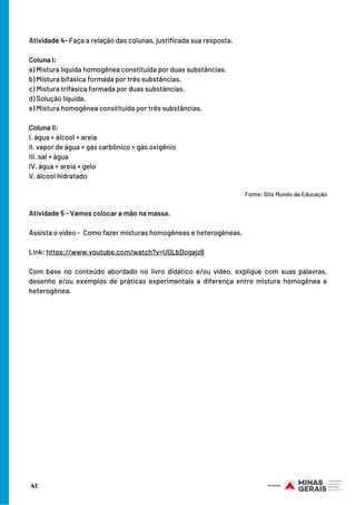 Atividade 4- Faça a relação das colunas, justificada sua resposta.
Coluna I:
a) Mistura líquida homogênea constituída por duas substâncias.
b) Mistura bifásica formada por três substâncias.
c) Mistura trifásica formada por duas substâncias.
d) Solução líquida.
e) Mistura homogênea constituída por três substâncias.
Coluna II:
I. água + álcool + areia
II. vapor de água + gás carbônico + gás oxigênio
III. sal + água
IV. água + areia + gelo
V. álcool hidratado
                                                                                 
                                                                                 Fonte: Site Mundo da Educação
Atividade 5 - Vamos colocar a mão na massa.
 
Assista o vídeo -  Como fazer misturas homogêneas e heterogêneas.
Link: https://www.youtube.com/watch?v=U0LbDogajz8
 
Com base no conteúdo abordado no livro didático e/ou vídeo, explique com suas palavras,
desenho e/ou exemplos de práticas experimentais a diferença entre mistura homogênea e
heterogênea.
41
 