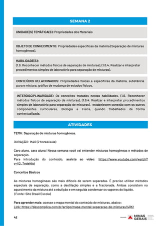 UNIDADE(S) TEMÁTICA(S): Propriedades dos Materiais
OBJETO DE CONHECIMENTO: Propriedades específicas da matéria (Separação de misturas
homogêneas).
HABILIDADE(S):
(1.6. Reconhecer métodos físicos de separação de misturas), (1.6.4. Realizar e interpretar
procedimentos simples de laboratório para separação de misturas).
SEMANA 2
CONTEÚDOS RELACIONADOS: Propriedades físicas e específicas da matéria, substância
pura e mistura, gráfico de mudança de estados físicos.
INTERDISCIPLINARIDADE: Os conceitos tratados nestas habilidades, (1.6. Reconhecer
métodos físicos de separação de misturas), (1.6.4. Realizar e interpretar procedimentos
simples de laboratório para separação de misturas),  estabelecem conexão com os outros
componentes curriculares, Biologia e Física, quando trabalhados de forma
contextualizada.
ATIVIDADES
TEMA: Separação de misturas homogêneas.
DURAÇÃO: 1h40 (2 horas/aula)
 
Caro aluno, cara aluna! Nessa semana você vai entender misturas homogêneas e métodos de
separação.
Para introdução do conteúdo, assista ao vídeo: https://www.youtube.com/watch?
v=V2_TedeNloI
Conceitos Básicos
 
As misturas homogêneas são mais difíceis de serem separadas. É preciso utilizar métodos
especiais de separação, como a destilação simples e a fracionada. Ambas consistem no
aquecimento da mistura até a ebulição e em seguida condensar os vapores do líquido.
(Fonte: Site Brasil Escola)
 
Para aprender mais: acesse o mapa mental do conteúdo de misturas, abaixo:
Link: https://descomplica.com.br/artigo/mapa-mental-separacao-de-misturas/4QK/
42
 