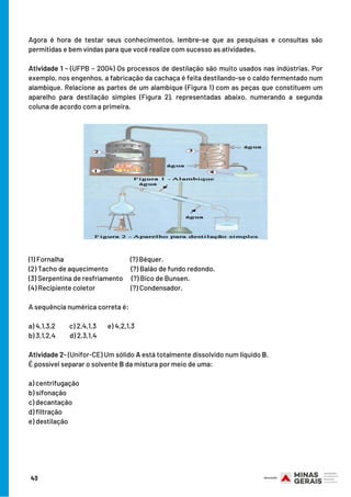 Agora é hora de testar seus conhecimentos, lembre-se que as pesquisas e consultas são
permitidas e bem vindas para que você realize com sucesso as atividades.
 
Atividade 1 - (UFPB – 2004) Os processos de destilação são muito usados nas indústrias. Por
exemplo, nos engenhos, a fabricação da cachaça é feita destilando-se o caldo fermentado num
alambique. Relacione as partes de um alambique (Figura 1) com as peças que constituem um
aparelho para destilação simples (Figura 2), representadas abaixo, numerando a segunda
coluna de acordo com a primeira.
(1) Fornalha                                   (?) Béquer.
(2) Tacho de aquecimento          (?) Balão de fundo redondo.
(3) Serpentina de resfriamento  (?) Bico de Bunsen.
(4) Recipiente coletor                   (?) Condensador.
 
A sequência numérica correta é:
a) 4,1,3,2          c) 2,4,1,3        e) 4,2,1,3
b) 3,1,2,4          d) 2,3,1,4
Atividade 2- (Unifor-CE) Um sólido A está totalmente dissolvido num líquido B.
É possível separar o solvente B da mistura por meio de uma: 
a) centrifugação 
b) sifonação 
c) decantação 
d) filtração 
e) destilação
43
 
