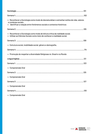 Reconhecer a Sociologia como modo de desnaturalizar e estranhar estilos de vida, valores
Identificar a relação entre fenômenos sociais e contextos históricos
Reconhecer a Sociologia como modo de leitura crítica da realidade social.
Utilizar as Ciências Sociais como meio de conhecer a realidade social.
Estrutura social, mobilidade social, gênero e demografia.
Promoção do respeitar a diversidade Religiosas no Brasil e no Mundo
Compreensão Oral
Compreensão Oral
Compreensão Oral
Compreensão Oral
Sociologia ...................................................................................................................................101
Semana 1:.....................................................................................................................................102
e condutas sociais .
Semana 2: ...................................................................................................................................105
Semana 3: ..................................................................................................................................109
Semana 4: ....................................................................................................................................114
Língua Inglesa .............................................................................................................................121
Semana 1: ...................................................................................................................................123
Semana 2: ..................................................................................................................................125
Semana 3: ...................................................................................................................................127
Semana 4:....................................................................................................................................130
 